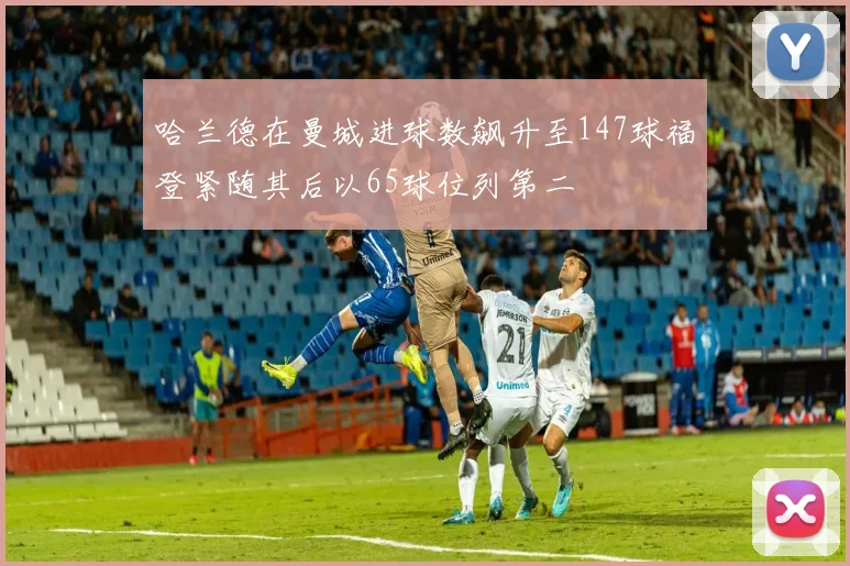 哈兰德在曼城进球数飙升至147球福登紧随其后以65球位列第二
