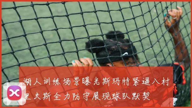 湖人训练场景曝光斯玛特紧逼八村里夫斯全力防守展现球队默契