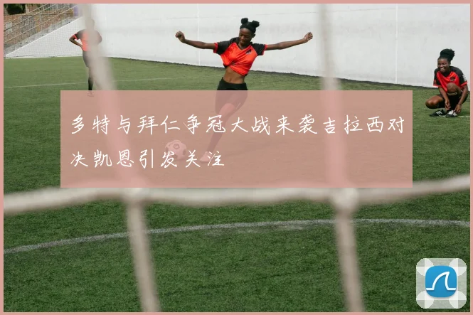 多特与拜仁争冠大战来袭吉拉西对决凯恩引发关注