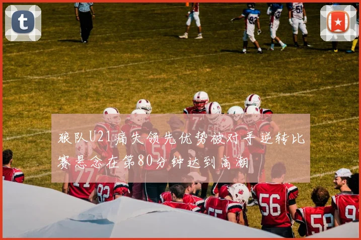 狼队U21痛失领先优势被对手逆转比赛悬念在第80分钟达到高潮