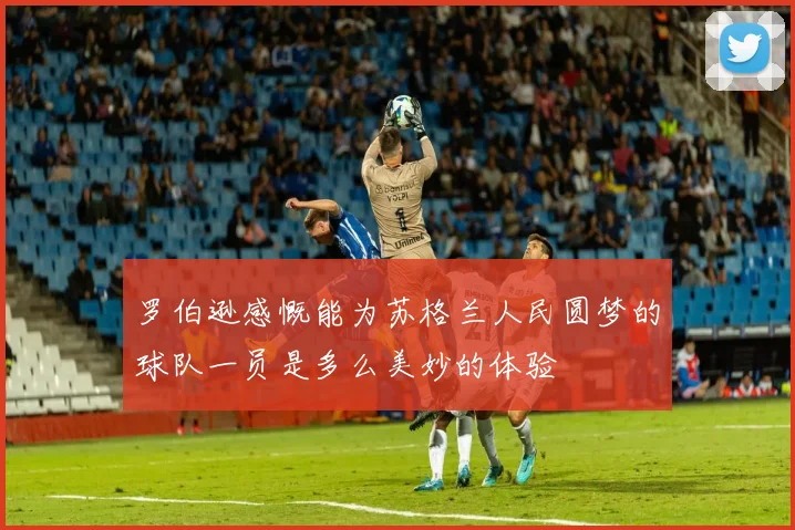 罗伯逊感慨能为苏格兰人民圆梦的球队一员是多么美妙的体验