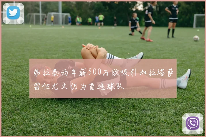 弗拉泰西年薪500万欧吸引加拉塔萨雷但尤文仍为首选球队