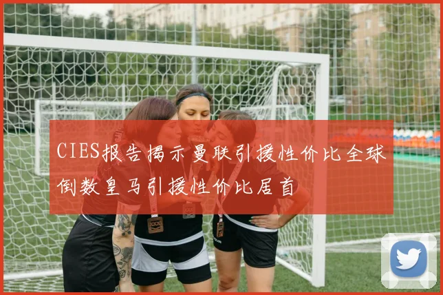 CIES报告揭示曼联引援性价比全球倒数皇马引援性价比居首