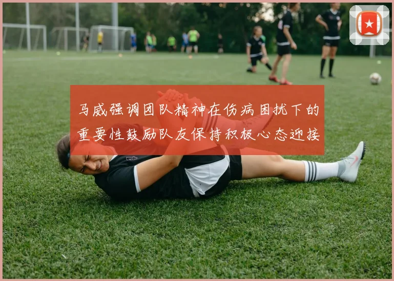 马威强调团队精神在伤病困扰下的重要性鼓励队友保持积极心态迎接挑战
