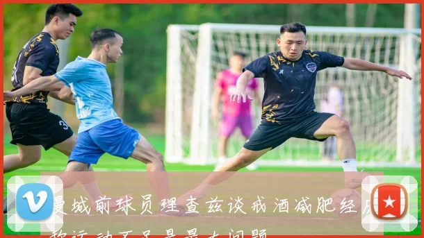 曼城前球员理查兹谈戒酒减肥经历称运动不足是最大问题
