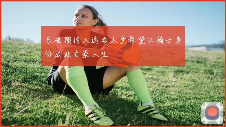 乐福期待入选名人堂希望以骑士身份成就自豪人生