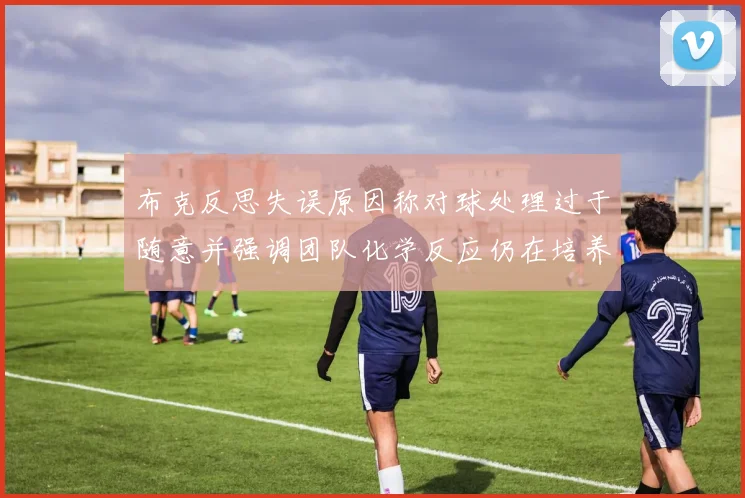 布克反思失误原因称对球处理过于随意并强调团队化学反应仍在培养中
