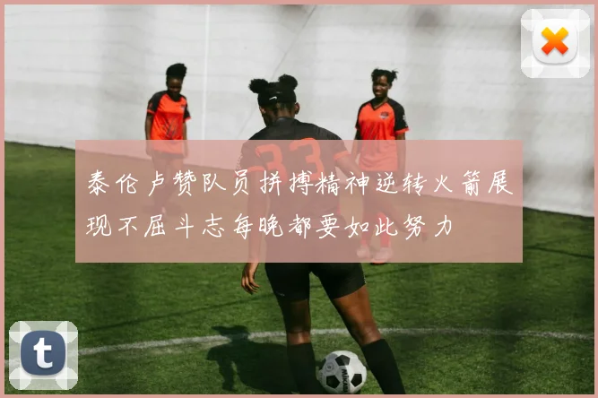 泰伦卢赞队员拼搏精神逆转火箭展现不屈斗志每晚都要如此努力
