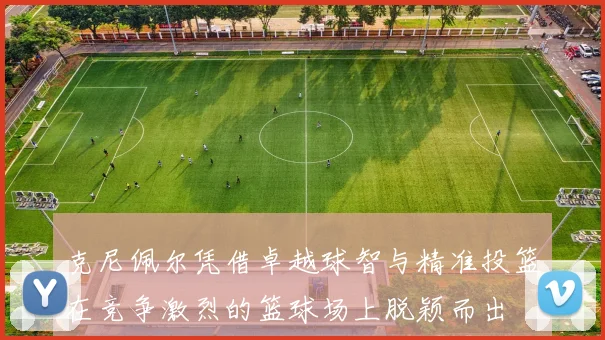 克尼佩尔凭借卓越球智与精准投篮在竞争激烈的篮球场上脱颖而出