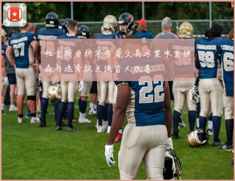 帕金斯分析字母哥交易方案申京伊森与选秀权互换皆大欢喜