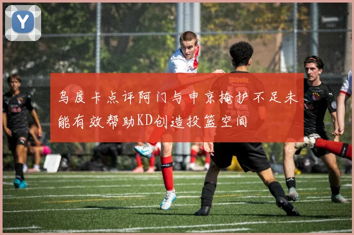 乌度卡点评阿门与申京掩护不足未能有效帮助KD创造投篮空间