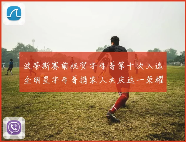波蒂斯赛前祝贺字母哥第十次入选全明星字母哥携家人共庆这一荣耀时刻