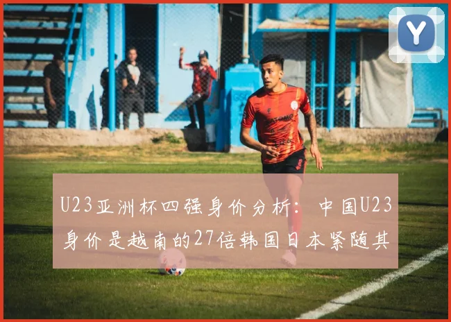 U23亚洲杯四强身价分析：中国U23身价是越南的27倍韩国日本紧随其后