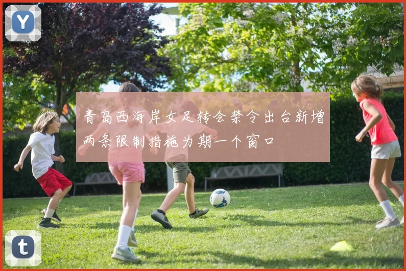 青岛西海岸女足转会禁令出台新增两条限制措施为期一个窗口