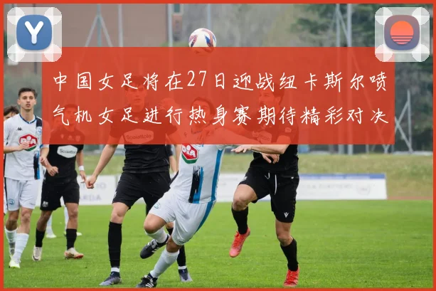 中国女足将在27日迎战纽卡斯尔喷气机女足进行热身赛期待精彩对决