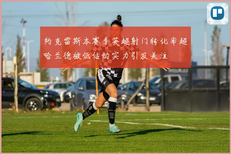 约克雷斯本赛季英超射门转化率超哈兰德被低估的实力引发关注