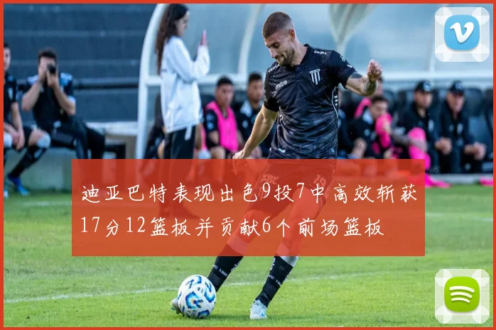 迪亚巴特表现出色9投7中高效斩获17分12篮板并贡献6个前场篮板